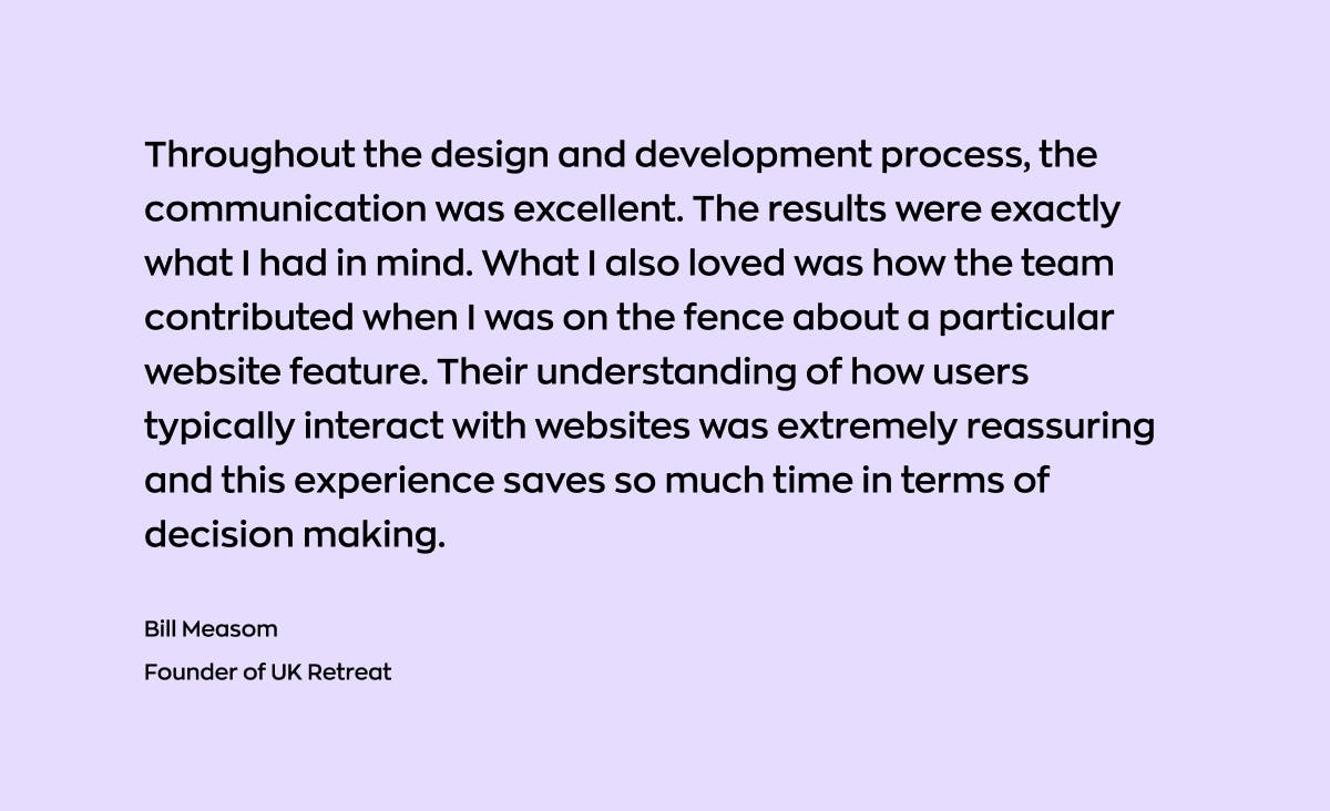 This is a feedback on the web app development services of Ronas IT. A feedback is from Bill Measom, UK Retreats founder. He says, "Throughout the design and development process, the communication was excellent. The results were exactly what I had in mind. What I also loved was how the team contributed when I was on the fence about a particular website feature. Their understanding of how users typically interact with websites was extremely reassuring and this experience saves so much time in terms of decision making."